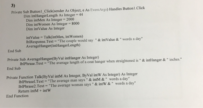3) Private Sub Button1_Click(sender As Object, e As EventArgs) Handles Button1.Click Dim inthangerLength As Integer = 44 Dim intMen As Integer-2000 Dim int Women As Integer- 8000 Dim int Value As Integer int Value - Talk(intMen, int Women) iblResponseText = The couple would say & intValue & words a day Average Hanger(?ntHanger Length) End Sub Private Sub AverageHanger(By Val intHanger As Integer) End Sub IblPhrase.Text - The average length of a coat hanger when straightened is& intHanger&inches. Private Function Talk(By Val intM As Integer, ByVal intW As Integer) As Integer lblPhrasel.Text- The average man says& intM& words a day lblPhrase2.Text- The average woman says& intW &words a day Return intM +int W End Function