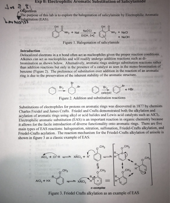 Exp 8: Electrophilic Aromatic Substitution of Salicylamide Objectives e purpose of this lab is to explore the halogenation of salicylamide by Electrophilic Aromatic Substitution (EAS) он он о NaOCI NH2 Nal NH2 +NaC EtOH, 0-C + NaOH Figure 1. Halogenation of salicylamide Introduction Delocalized electrons in a π bond often act as nucleophiles given the proper reaction conditions. Alkenes can act as nucleophiles and will readily undergo addition reactions such as di- bromination as shown below. Alternatively, aromatic rings undergo substitution reactions rather than addition reactions but only in the presence of a catalyst as seen in the 

<div class=