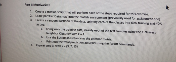 Part II Multivariate 1. Create a matlab script that will perform each of the steps required for this exercise. 2. Load partTwoData.mat into the matlab environment (previously used for assignment one). 3. Create a random partition of the data, splitting each of the classes into 60% training and 40% testing a. Using only the training data, classify each of the test samples using the K-Nearest Neighbor Classifier with k 1. b. Use the Euclidean Distance as the distance metric c. Print out the total prediction accuracy using the fprintf commands. 4. Repeat step 3, with k (3,7, 15)