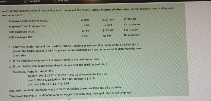 Book Note: In this chapter and in all succeeding work throughout the course, unless instructed otherwise, use the fallowing raten, ceiling, and maximum taxes. Employee and Employer OASDI: Employee and Employer Hi: Self-employed OASDI: Self-employed HI: 6.20% 1.45% 12.4% 2.9% $127,200$7,886.40 No limit $127,200 $15,772.80 No maximum No maximum 1. Carry the hourly rate and the overtime rate to 3 dedmal places and then round off o 2 decimal places Cround the hourly rate to 2 dedmal places before multiplying by time rate). one and one-half to determine the over 2. If the third decimal place is 5 

<div class=
