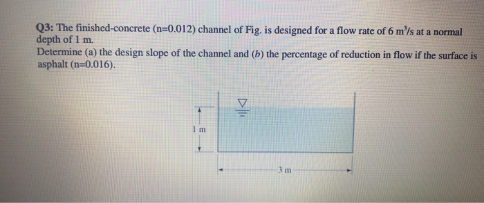 Q3: The finished-concrete (n=0.012) channel of Fig. is designed for a flow rate of 6 m/s at a normal depth of 1 m. Determine (a) the design slope of the channel and (b) the percentage of reduction in flow if the surface is asphalt (n-0.016). 3 m