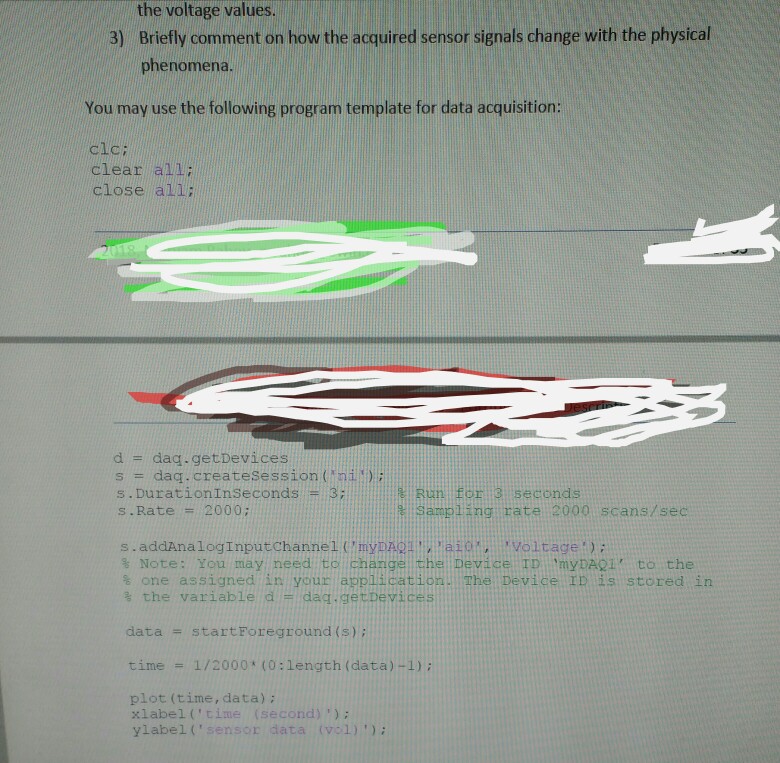 the voltage values. Briefly comment on how the acquired sensor signals change with the physical phenomena 3) You may use the following program template for data acquisition: clc: clear all close all: d dag.getDevices s = daq.createsession (n?.)? s. burationInseconds Run for 3 seconds Sampling rate 2000 scans/sec s.Rate 2000 Note: You may need to changel the Devicel TD myDA01 to the one assigned in your appilicatioH. The Device ID is stored in % the variable d = dag.getDevices datastartForeground (s): time 1/2000+ (0:length (data)-1); plot (time, data); xlabel (time (second)): ylabel (senson data (vel) )