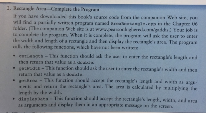 2. Rectangle Area-Complete the Program If you have downloaded this books source code from the companion Web site, you will find a partially written program named AreaRectangle.cpp in the Chapter 06 folder. (The companion Web site is at www.pearsonhighered.com/gaddis.) Your job is to complete the program. When it is complete, the program will ask the user to enter the width and length of a rectangle and then display the rectangles area. The program calls the following functions, 

<div class=
