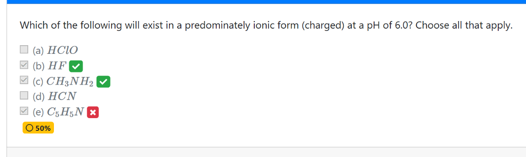 Which of the following will exist in a predominately ionic form (charged) at a pH of 6.0? Choose all that apply. (a) HClO (b) HF (c) CH3NH2 (d) HCN O 50%