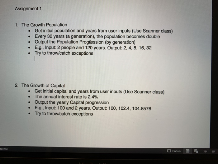Assignment 1 1. The Growth Population Get initial population and years from user inputs (Use Scanner class) Every 30 years (a generation), the population becomes double Output the Population Progiession (by generation) E.g., Input: 2 people and 120 years. Output: 2, 4, 8, 16, 32 Try to throw/catch exceptions . 2. The Growth of Capital Get initial capital and years from user inputs (Use Scanner class) The annual interest rate is 2.4% Output the yearly Capital progression E.g., Input: 100 and 2 years. Output: 100, 102.4, 104.8576 Try to throw/catch exceptions · tates)