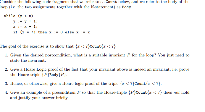 Consider the following code fragment that we refer to as Count below, and we refer to the body of the loop (i.e. the two assignments together with the if-statement) as Body. while (y < n) yy 1; x1; if (x = 7) then x := 0 else x :=x The goal of the exercise is to show that fr < 7yCount r < 7) 1. Given the desired postcondition, what is a suitable invariant P for the loop? You just need to state the invariant 2. Give a Hoare Logic proof of the fact that your invariant above is indeed an invariant, i.e. prove the Hoare-triple {P]Body[P). 3. Hence or otherwise give a lio nel gic proof of the triple (z < 7)Count(z < η in Pa, that the Hoan-triple {P)Count(z < η des nat 1-11 and justify your answer briefly