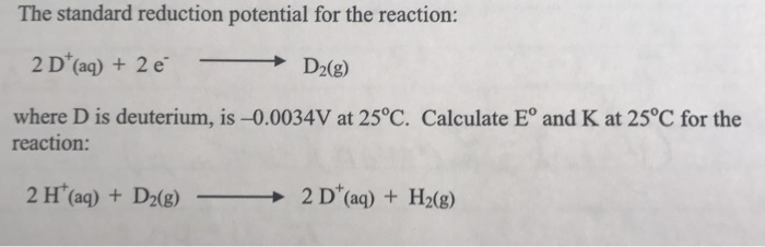 The standard reduction potential for the reaction: 2 D+(aq) + 2 e → D2(g) where D is deuterium, is-0.0034V at 25°C. Calculate E° and K at 25°C for the reaction:
