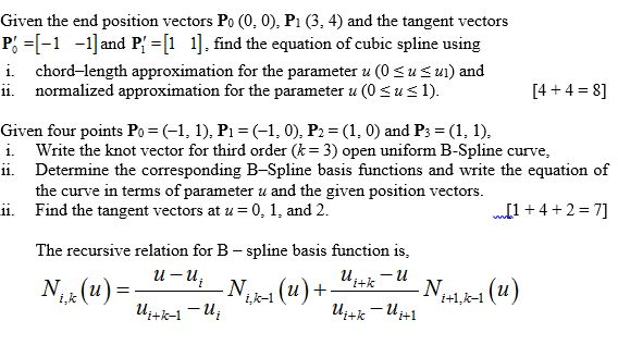 Given the end position vectors Po (0, 0), P1 (3, 4) and the tangent vectors P =[-1-1] and PHI 1]. find the equation of cubic spline using i chord-length approximation for the parameter u (0uS ui) and ii. normalized approximation for the parameter u (0su1) 4 +4 8] Given four points Po (1, 1), P (1, 0), P2 (1, 0) and P3 (1, 1). i. Write the knot vector for third order (-3) open uniform B-Spline curve, ii. Determine the corresponding B-Spline basis functions and write the equation of the curve in terms of parameter u and Find the tangent vectors at u the given position vectors ii. 0,1, and 2 w 42-7] The recursive relation for B-spline basis function is i+1,k-1