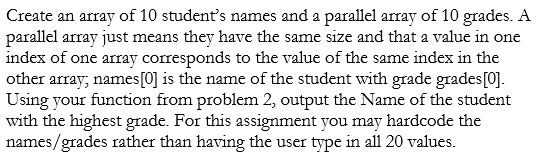 Create an array of 10 students names and a parallel array of 10 grades. A parallel array just means they have the same size