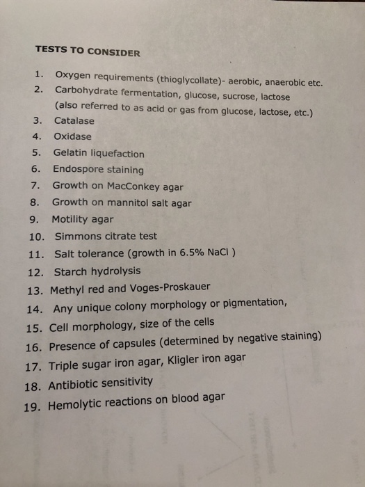 TESTS TO CONSIDER 1. 2. Oxygen requirements (thioglycollate)- aerobic, anaerobic etc. Carbohydrate fermentation, glucose, sucrose, lactose (also referred to as acid or gas from glucose, lactose, etc.) 3. Catalase 4. Oxidase 5. Gelatin liquefaction 6. Endospore staining 7. Growth on MacConkey agar 8. Growth on mannitol salt agar 9. Motility agar 10. Simmons citrate test 11. salt tolerance (growth in 6.5% NaCl ) 12. Starch hydrolysis 13. Methyl red and Voges-Proskauer 14. Any unique colony morphology or pigmentation, 15. Cell morphology, size of the cells 16. Presence of capsules (determined by negative staining) 17. Triple sugar iron agar, Kligler iron agar 18. Antibiotic sensitivity 19. Hemolytic reactions on blood agar