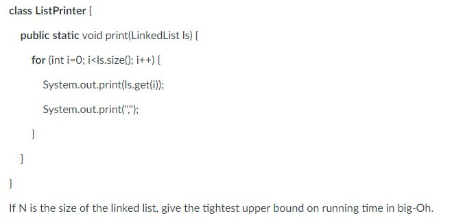class ListPrinter public static void print(LinkedList Is) [ for (int i-0; i<ls.size0; i++) System.out.print(ls.get(i)); System.out.print(); If N is the size of the linked list, give the tightest upper bound on running time in big-Oh