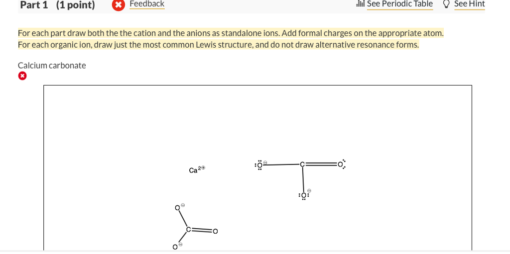 For calcium carbonate draw both the cation and the anions as standalone  ions. Draw the most common Lewis structure, and do not draw alternative  resonance forms.