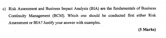 c) Risk Assessment and Business Impact Analysis (BIA) are the fundamentals of Business Continuity Management (BCM). Which one should be conducted first either Risk Asssment or BIA? Justify your answer with examples. (5 Marks)