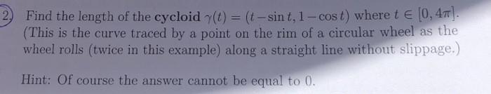 2) (t-sint, 1-cost) where t E04π] Find the length of the cycloid γ(t) (This is the curve traced by a point on the rim of a circular wheel as the wheel rolls (twice in this example) along a straight line without slippage.) Hint: Of course the answer cannot be equal to 0.