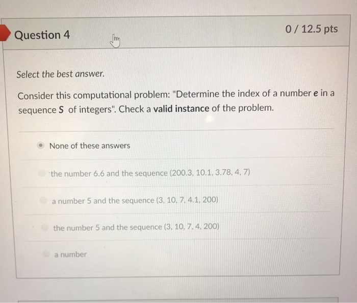 0/12.5 pts Question4 Select the best answer. Consider this computational problem: Determine the index of a number e in a sequence S of integers. Check a valid instance of the problem. None of these answers the number 6.6 and the sequence (200.3, 10.1, 3.78, 4, 7) a number 5 and the sequence (3, 10,7, 4.1, 200) the number 5 and the sequence (3, 10,7.4 200) a number
