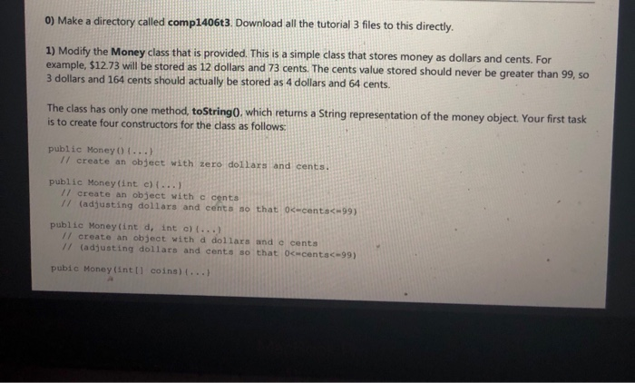 0) Make a directory called comp1406t3. Download all the tutorial 3 fles to this directly. 1) Modify the Money class that is provided. This is a simple class that stores money as dollars and cents. For example, $12.73 will be stored as 12 dollars and 73 cents. The cents value stored should never be greater than 99, so 3 dollars and 164 cents should actually be stored as 4 dollars and 64 cents. The class has only one method tostringO. which retuns 

<div class=