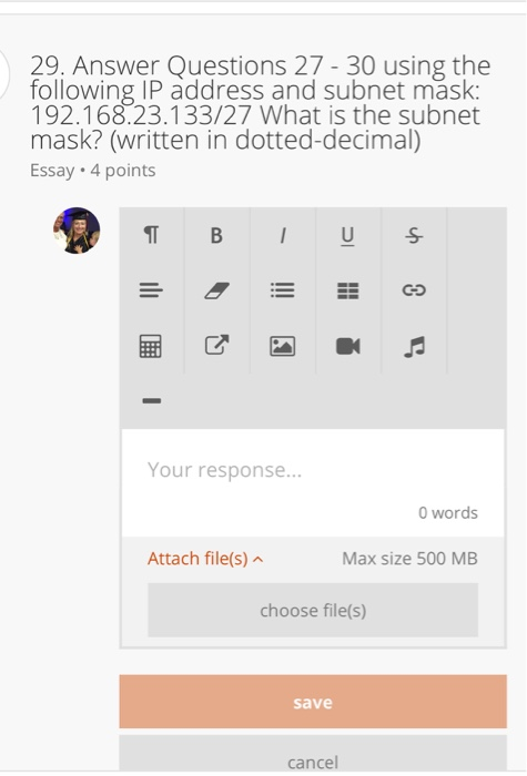 29. Answer Questions 27 - 30 using the following IP address and subnet mask: 192.168.23.133/27 What is the subnet mask? (written in dotted-decimal) Essay 4 points Your response... 0 words Attach file(s) Max size 500 MB choose file(s) save cancel