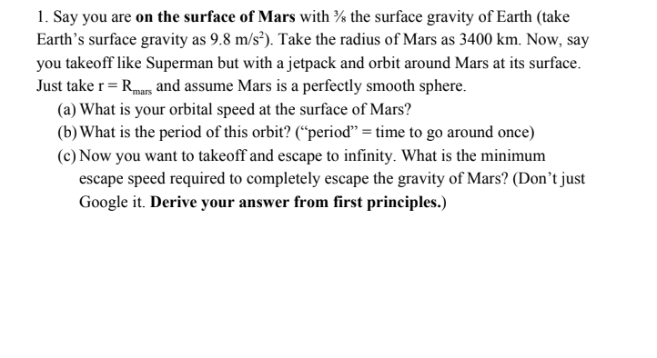 1. Say you are on the surface of Mars with the surface gravity of Earth (take Earths surface gravity as 9.8 m/s). Take the radius of Mars as 3400 km. Now, say you takeoff like Superman but with a jetpack and orbit around Mars at its surface. Just take r-Rmans and assume Mars is a perfectly smooth sphere. (a) What is your orbital speed at the surface of Mars? (b) What is the period of this orbit? (period -time to go around once) (c) Now you want to takeoff and escape to infinity. What is the minimum escape speed required to completely escape the gravity of Mars? (Dont just Google it. Derive your answer from first principles.)
