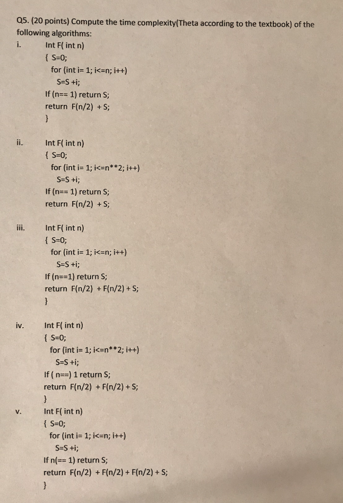 o5.(20 points) Compute the time complexity/Theta according to the textbook) of the following algorithms: i. Int F( int n) { S=0; for (int i= 1; i<=n; i++) S=S +i; If (n 1) return S; return F(n/2) +S; ii. Int F( int n) { S=0; for (int i= 1; i<=n**2; i++) If (n1) return S return F(n/2) +S; iii. Int F( int n) for (int i= 1; i<=n; i++) S-S ti; If (n--1) return S; return F(n/2) + F(n/2)+S: Int F( int n) S-0; iv. for (int i= 1; i<=n**2; itt) S-s ti; If (n-) 1 return S return F(n/2) + F(n/2)+s; Int F( int n) S-0; v. for (int i= 1; i<=n; i++) If n(-= 1) return S; return F(n/2) + F(n/2) + F(n/2)+ S;