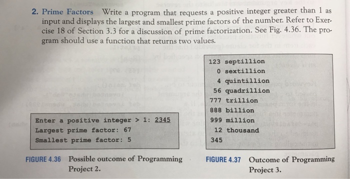 2. Prime Factors Write a program that requests a positive integer greater than 1 as input and displays the largest and smallest prime factors of the number. Refer to Exer- cise 18 of Section 3.3 for a discussion of prime factorization. See Fig. 4.36. The pro- gram should use a function that returns two values. 123 septillion 0 sextillion 4 quintillion 56 quadrillion 777 trillion 888 billion 999 million Enter a positive integer > 1: 2345 Largest prime factor: 67 Smallest prime factor: 5 12 thousand 345 Possible outcome of Programming Project 2. FIGURE 4.36 FIGURE 4.37 Outcome of Programming Project 3.