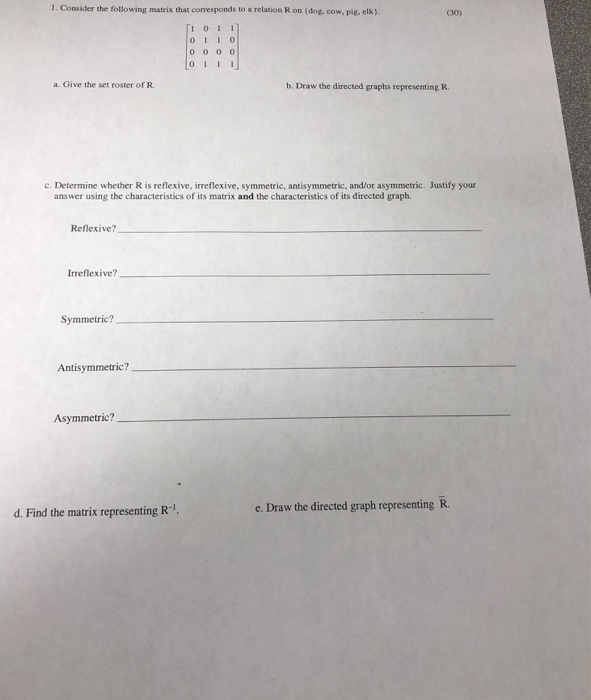 1. Consider the following matrix that corresponds to a relation R on (dog, cow, pig, elk) (30) Гі 011 011 0 a. Give the set roster of R b, Draw the directed graphs representing R. c. Determine whether R is reflexive, irreflexive, symmetric, antisymmetric, and/or asymmetric. Justify your answer using the characteristics of its matrix and the characteristics of its directed graph. Reflexive? Irreflexive? Symmetric? Antisymmetric? Asymmetric? d. Find the matrix representing R-. e. Draw the directed graph representing R.