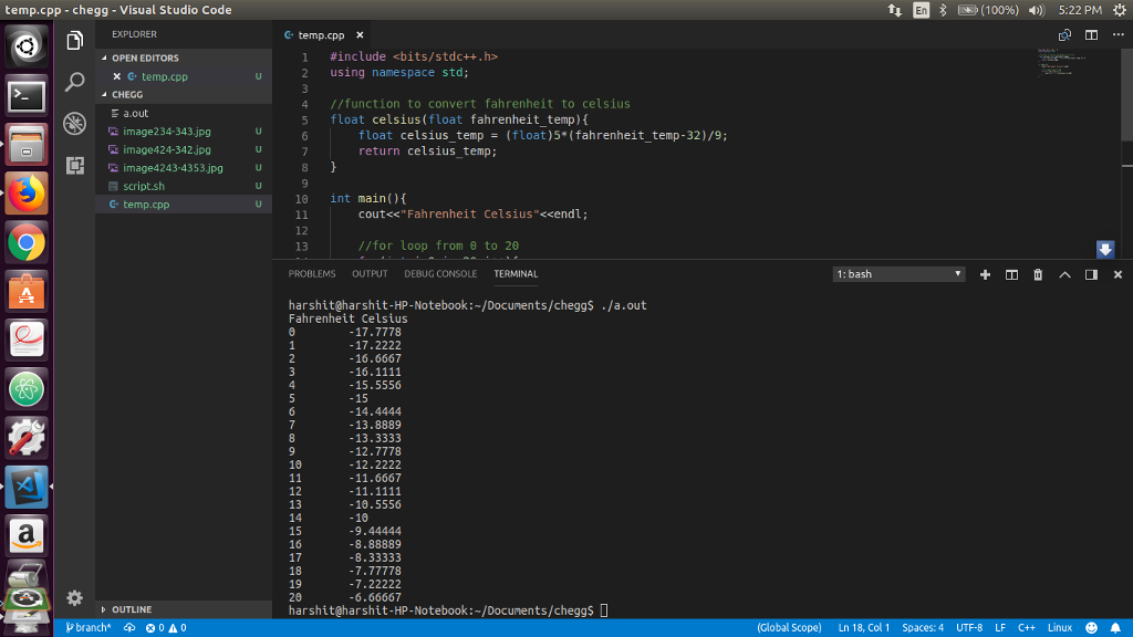 temp.cpp -chegg-Visual Studio Code 1p 1Mb (100%) 4) 5:22 PM * G temp.cpp x OPEN EDITORS #include <bits/stdc++.h> × C, temp.cpp 2 using namespace std; CHEGG 4 //function to convert fahrenheit to celsius 5 float celsius (float fahrenheit_temp) image234-343.jpg 庭image424-342.jpg float celsius_temp(float)5*(fahrenheit_temp-32)/9; return celsius_temp; C3 image4243-4353.jpg 8 script.sh G temp.cpp u 10 int main)( cout<<Fahrenheit Celsius<<endl; 12 13 //for loop from θ to 2θ PROBLEMS OUTPUT DEBUG CONSOLE TERMINAL 1: bash harshit@harshit-HP-Notebook:~/Documents/cheggs ./a.out Fahrenheit Celsius -17.7778 -17.2222 -16.6667 -15.5556 -15 -14.4444 -13.8889 -13.3333 -12.7778 -12.2222 -11.6667 18 12 13 -10.5556 -10 15 16 17 18 19 20 harshit@harshit-HP-Notebook: /Documents/cheggs D 9.44444 8.88889 8.33333 7.77778 7.22222 6.66667 OUTLINE branch * 0 A 0 Spaces:4 UTF-8