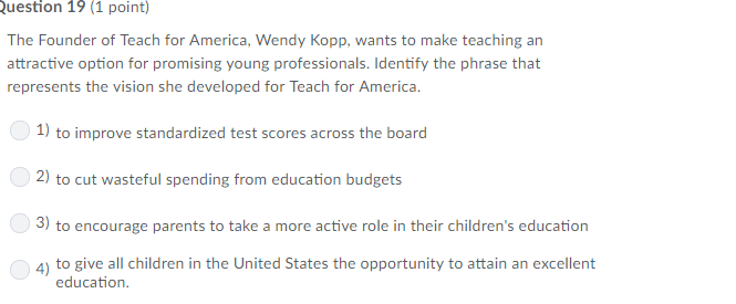 Question 19 (1 point) The Founder of Teach for America, Wendy Kopp, wants to make teaching an attractive option for promising young professionals. Identify the phrase that represents the vision she developed for Teach for America 1) to improve standardized test scores across the board 2) to cut wasteful spending from education budgets 3) to encourage parents to take a more active role in their childrens education 4) to give all children in the United States the opportunity to attain an excellent education