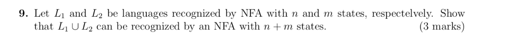 9. Let Lı and L2 be languages recognized by NFA with n and m states, respectelvely. Show (3 marks) that L1 U L2 can be recognized by an NFA with n + m states