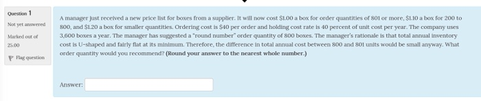 Question 1 Not yet answred Marked out of 25.00 P Flag question A manager just recelved a new price list for boxes from a supplier. It will now cost $1.00 a box for order quantities of 801 or more, SL.10 a box for 200 to 800, and $1.20 a box for smaller quantities. Ordering cost is $40 per order and holding cost rate is 40 percent of unit cost per year. The company uses 3,600 boxes a year. The manager has suggested a round number order quantity of 800 boxes. The managers rationale is that total annual inventory cost is U-shaped and fairly flat at its minimum. Therefore, the difference in total annual cost between 800 and 801 units would be small anyway. What order quantity would you recommend? (Round your answer to the nearest whole number.) Answer