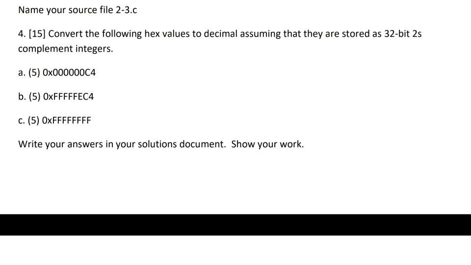 Name your source file 2-3.c 4. [15] Convert the following hex values to decimal assuming that they are stored as 32-bit 2s complement integers a. (5) 0x000000C4 b. (5) OxFFFFFEC4 c. (5) OxFFFFFFFF Write your answers in your solutions document. Show your worlk
