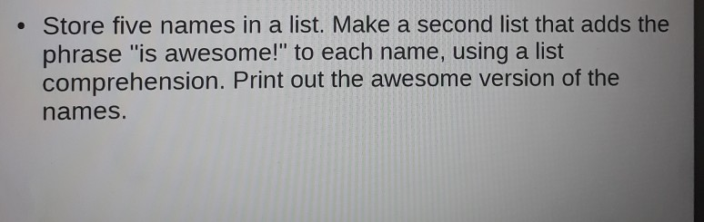 . Store five names in a list. Make a second list that adds the phrase is awesome! to each name, using a list comprehension. Print out the awesome version of the names