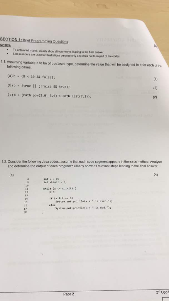 NOTES: To oblain full marks, clearty show all your works leading to the final answer Line numbers are used for lustrations purpose only and does not form part of the codes 1.1. Assuming variable b to be of boolean type, determine the value that will be assigned to b for each of he following cases (a)b (8 <10 &8 false); (b)b Itrue II (Ifalse && true): (c)b (Math.pow(2.0, 3.0)> Math.ceit(7.2)) 1.2. Consider the following Java codes, assume that each code segment appears in the main method. Analyse and determine the output of each program? Clearly show all relevant steps leading to the final answer 4) ie while (x < xLinmit) 12 if (x%20) 14 15 16 17 18 System.out.printin(is even.); System.out.println(xis odd.) else 20d Opp Page 2