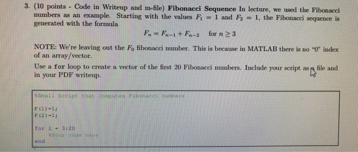 3. (10 points - Code in Writeup and m-ile) Fibonacci Sequence In lecture, we used the Fibonacci 1, the Fibonacci sequence is numbers as an example. Starting with the values F1 generated with the formula 1 and F2 Fn F-1+F-2 for n 2 3 NOTE: Were leaving out the Fo fibonacci number. This is because in MATLAB there is no 0 index of an array/vector. Use a for loop to create a vector of the first 20 Fibonacci numbers. Include your script as r file and in your PDF writeup. Small Script that coputs Elbonacell humber s F(2)1 for i- end 3:20