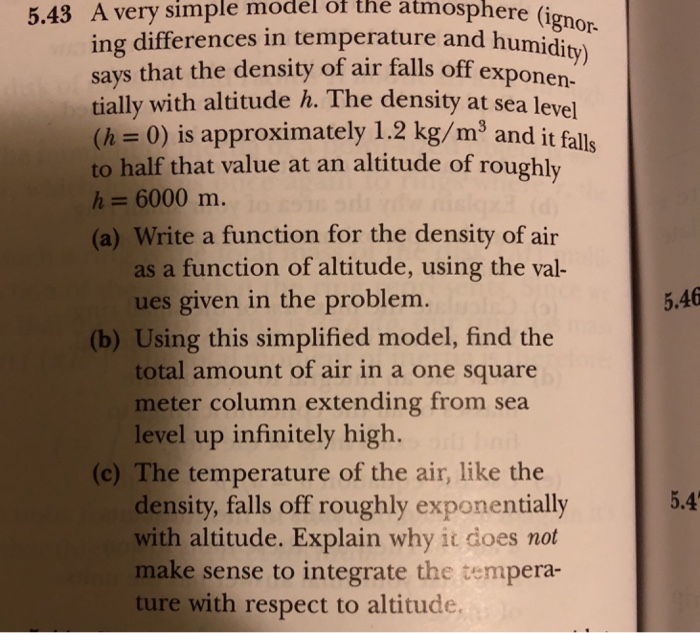 5.43 A very simple model ot the atmosphere (i ing differences in temperature and humidi says that the density of air falls off expone gnor. ity) tially with altitude h. The density at sea level (h = 0) is approximately 1.2 kg/m3 and it to half that value at an altitude of roughly h 6000 m. (a) Write a function for the density of air as a function of altitude, using the val- ues given in the problem. 5.46 (b) Using this simplified model, find the total amount of air in a one square meter column extending from sea level up infinitely high. (c) The temperature of the air, like the 5.4 density, falls off roughly exponentially with altitude. Explain why it does not make sense to integrate the tempera- ture with respect to altitude
