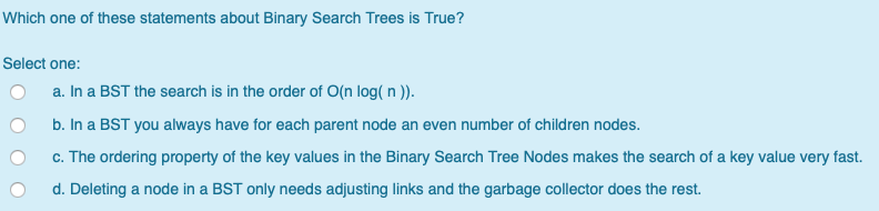 Which one of these statements about Binary Search Trees is Select one: O a. In a BST the search is in the order of O(n log( n