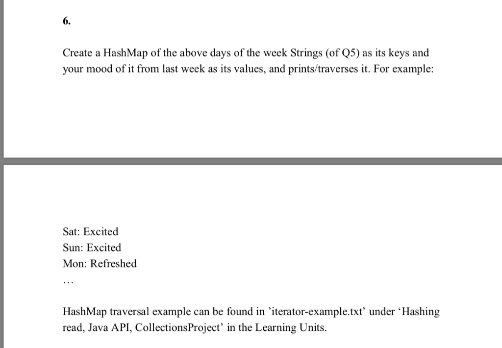 6. Create a HashMap of the above days of the week Strings (of Q5) as its keys and your mood of it from last week as its value