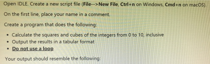Open IDLE. Create a new script file (File--> New File, Ctrl+n on Windows, Cmd+n on macos). On the first line, place your name in a comment. Create a program that does the following . Calculate the squares and cubes of the integers from 0 to 10, inclusive . Output the results in a tabular format Do not use a loop Your output should resemble the following: