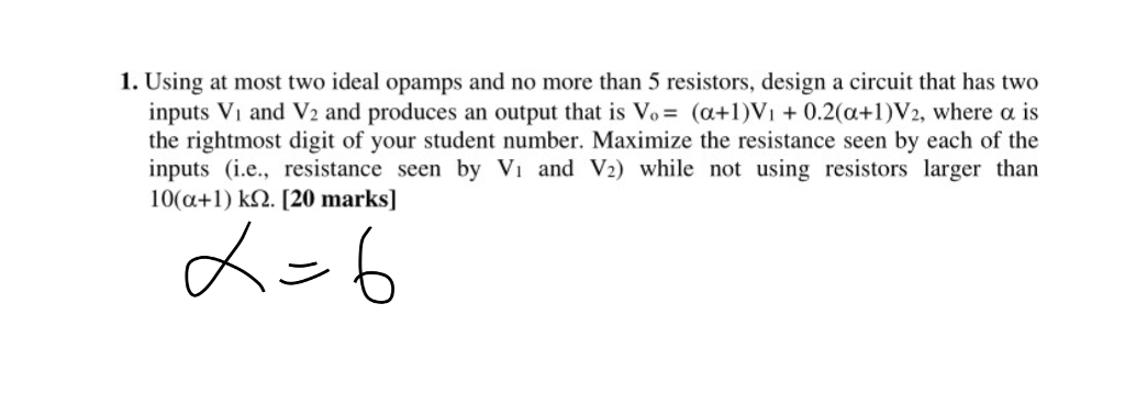 1. Using at most two ideal opamps and no more than 5 resistors, design a circuit that has two inputs Vi and V2 and produces an output that is V,-(α+1)Vi + 0.2(α+1)V2, where α is the rightmost digit of your student number. Maximize the resistance seen by each of the inputs (i.e., resistance seen by Vi and V2) while not using resistors larger than 10(a+ k2. [20 marks]