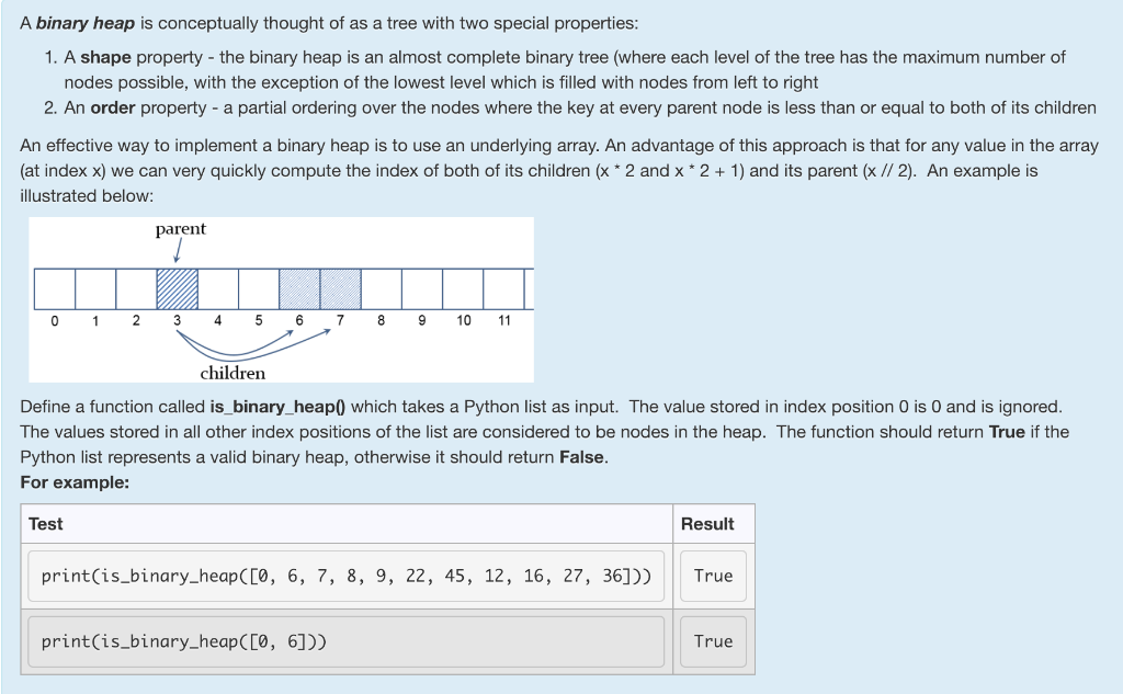 A binary heap is conceptually thought of as a tree with two special properties: 1. A shape property - the binary heap is an a