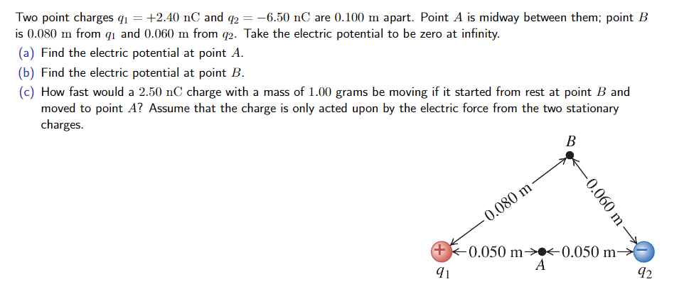 Two point charges qi- +2.40 nC and6.50 nC are 0.100 m apart. Point A is midway between them; point B is 0.080 m from qi and 0.060 m from q2. Take the electric potential to be zero at infinity. (a) Find the electric potential at point A. (b) Find the electric potential at point B. (c) How fast would a 2.50 nC charge with a mass of 1.00 grams be moving if it started from rest at point B and moved to point A? Assume that the charge is only acted upon by the electric force from the two stationary charges 0.050 m-><-0.050 m 91