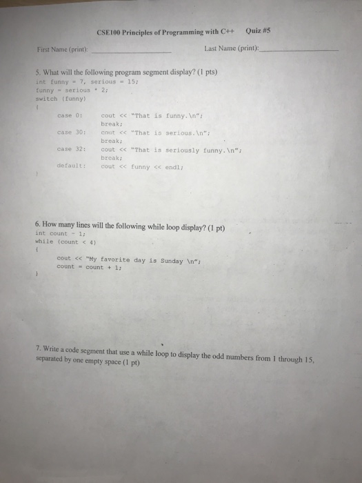 CSE 100 Principles of Programming with C++ Quiz #5 First Name (print) Last Name (print): 5. What will the following program segment display? (1 pts) int funny-7, serious15 tunny serious .2 switch (funny) case 0: cout << “That is funny.n; case 30: cout <That is serious. In case 32: cout <<That is seriously funny. n default: cout << funny <endl; break: break brcak: 6. How many lines will the following while loop display? (1 pt) int count 1: while (count < 4) cout << My favorite day is Sunday In count -count + 1: 7. Write a code segment that use a while loop to display the odd numbers from 1 through 15, separated by one empty space (1 pt)