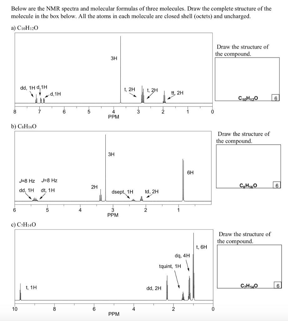 Below are the NMR spectra and molecular formulas of three molecules. Draw the complete structure of the molecule in the box below. All the atoms in each molecule are closed shell (octets) and uncharged Draw the structure of the compound зн dd, 1H d,1H d,1H C10H120 4 PPM b) CsHi6O Draw the structure of the compound зн 6H 2H dd, 1H dt, 1H dsept, 1H td, 2H 4 2 PPM c) C7Hi4C Draw the structure of the compound t, 6H dq, 4H tquint, 1H t, 1H dd, 2H C7H140 10 4 PPM