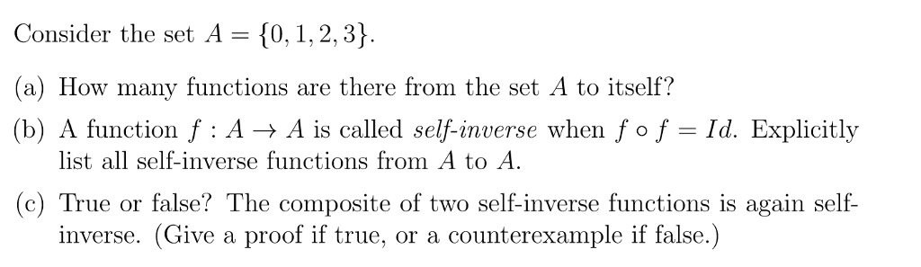 Consider the set A- 10,1,2, 3) (a) How many functions are there from the set A to itself? (b) A function f : A → A is called self-inverse when fof-1d. Explicitly list all self-inverse functions from A to A (c) True or false? The composite of two self-inverse functions is again self- inverse. (Give a proof if true, or a counterexample if false.)