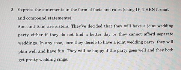 2. Express the statements in the form of facts and rules (using IF, THEN format and compound statements). Sim and Sam are sisters. Theyve decided that they will have a joint wedding party either if they do not find a better day or they cannot afford separate weddings. In any case, once they decide to have a joint wedding party, they will plan well and have fun. They will be happy if the party goes well and they both get pretty wedding rings.