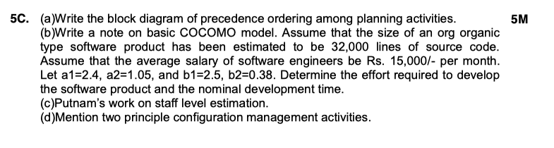 5C. (a)Write the block diagram of precedence ordering among planning activities 5M (b)Write a note on basic COCOMO model. Assume that the size of an org organic type software product has been estimated to be 32,000 lines of source code. Assume that the average salary of software engineers be Rs. 15,000/- per month. Let a1-2.4, a2-1.05, and b1-2.5, b2-0.38. Determine the effort required to develop the software product and the nominal development time. (c)Putnams work on staff level estimation. (d)Mention two principle configuration management activities.