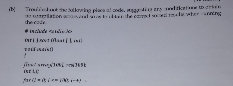 (b) Troubleshoot the following piece of code, suggesting any modifications to obtain no compilation errors and so as to obtain the correct sorted results when run the code. # include <stdio.h> int I 1 sort (float I 1, int) void main0 float arrayl100], resl100]: int i,j for (i 0; i 100; i++)