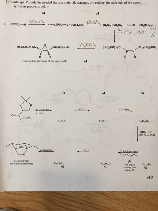 1) Roadmaps. Provide the needed starting material, reagents, or products for each step of the overall synthesis problems below. /4 /4 27 /4 MCPBA Dispalune(sex phermone of the gypsy moth) /4 /4 /4 2) H,O C,H20, 1) BH,. THI 2) H2O, Nal α-Milisriatin (an insect pheromone) CjoH2o0, /4 Hint enolate CHO /4 chemistry fron 4 chapter 22 /40