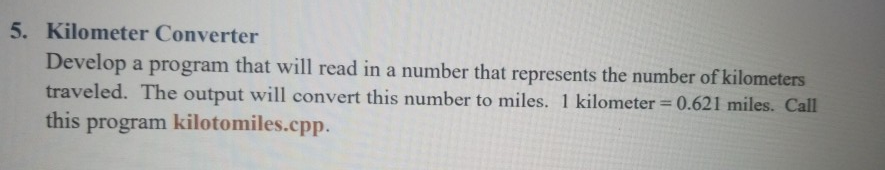 5. Kilometer Converter Develop a program that will read in a number that represents the number of kilometers traveled. The output will convert this number to miles. 1 kilometer 0.621 miles. Call this program kilotomiles.cpp.