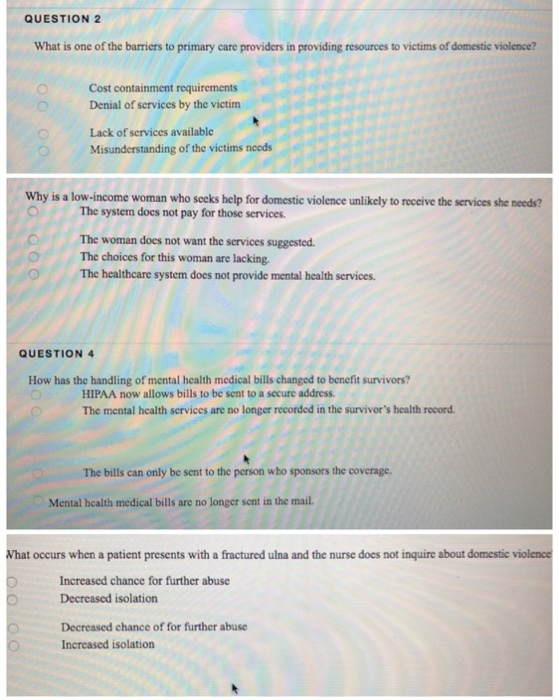 QUESTION 2 What is one of the barriers to primary care providers in providing resources to victims of domestic violence? Cost containment requirements Denial of services by the victim Lack of services available Misunderstanding of the victims neods Why is a low-income woman who secks help for domestic violence unlikely to receive the services she needs? The system does not pay for those services. The woman does not want the services suggested The choices for this woman are lacking. The healthcare system does not provide mental health services. QUESTION 4 How has the handling of 

<div class=