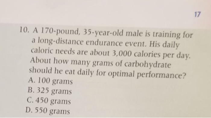 17 10. a 170-pound, 35-year-old male is training for a long-distance endurance event. his daily caloric needs are about 3,000 calories per day. about how many grams of carbohydrate should he eat daily for optimal performance? a. 100 grams b. 325 grams c. 450 grams d. 550 grams